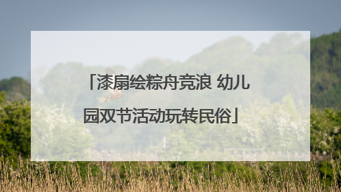 漆扇绘粽舟竞浪 幼儿园双节活动玩转民俗