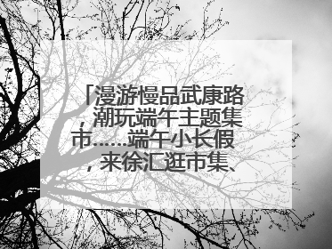 漫游慢品武康路，潮玩端午主题集市……端午小长假，来徐汇逛市集、看展览