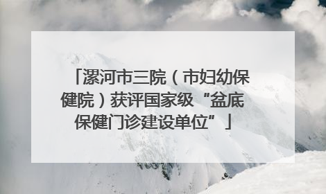 漯河市三院（市妇幼保健院）获评国家级“盆底保健门诊建设单位”