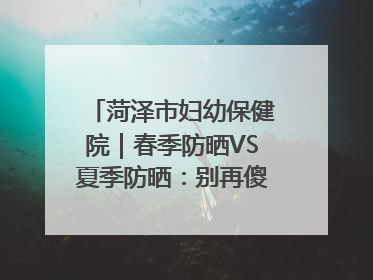 菏泽市妇幼保健院｜春季防晒VS夏季防晒：别再傻傻分不清！