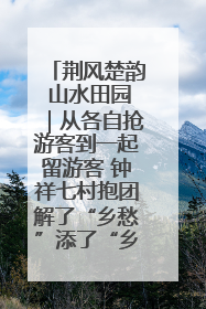 荆风楚韵 山水田园｜从各自抢游客到一起留游客 钟祥七村抱团解了“乡愁”添了“乡酬”