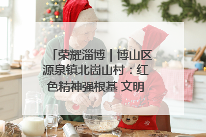 荣耀淄博｜博山区源泉镇北崮山村：红色精神强根基 文明新风润山乡