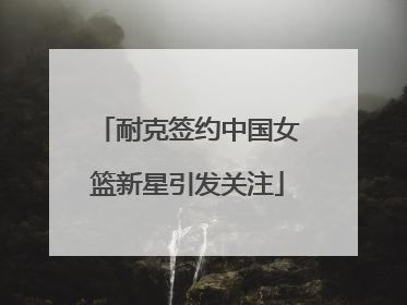 耐克签约中国女篮新星引发关注