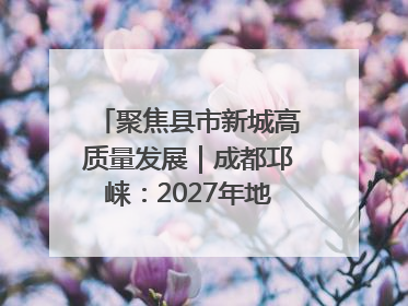 聚焦县市新城高质量发展｜成都邛崃：2027年地区生产总值突破550亿元、建成五百亿级园区