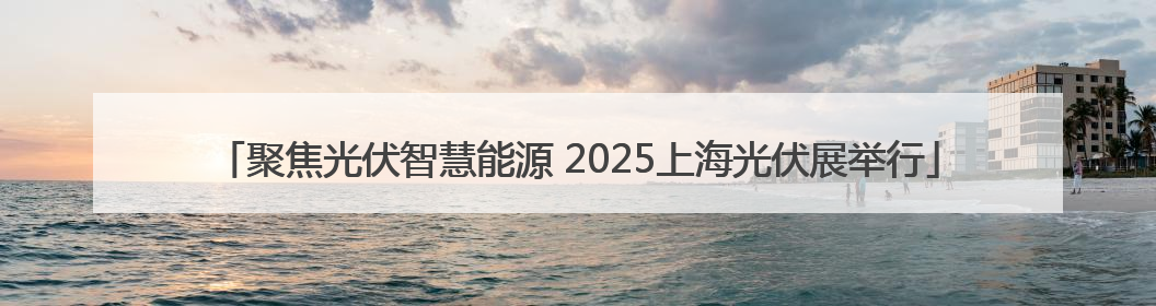 聚焦光伏智慧能源 2025上海光伏展举行