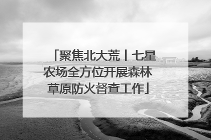 聚焦北大荒丨七星农场全方位开展森林草原防火督查工作