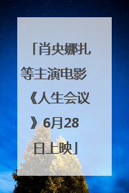 肖央娜扎等主演电影《人生会议》6月28日上映
