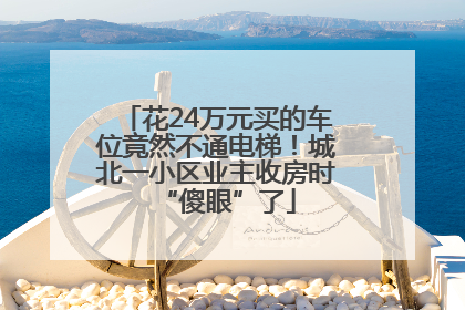 花24万元买的车位竟然不通电梯！城北一小区业主收房时“傻眼”了
