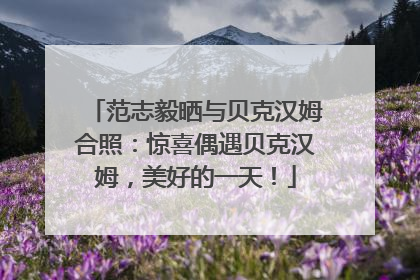 范志毅晒与贝克汉姆合照：惊喜偶遇贝克汉姆，美好的一天！