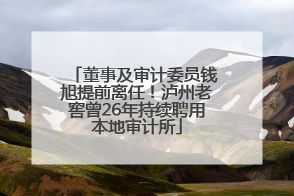 董事及审计委员钱旭提前离任！泸州老窖曾26年持续聘用本地审计所