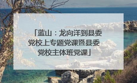 蓝山：龙向洋到县委党校上专题党课暨县委党校主体班党课