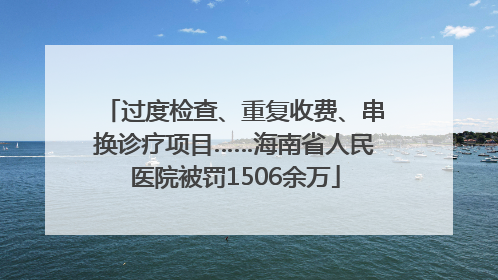 过度检查、重复收费、串换诊疗项目……海南省人民医院被罚1506余万