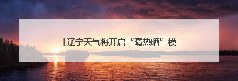 辽宁天气将开启“晴热晒”模式！周四是本周最热的一天