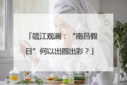 赣江观澜：“南昌假日”何以出圈出彩？