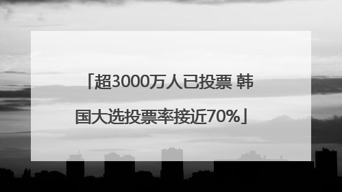 超3000万人已投票 韩国大选投票率接近70%