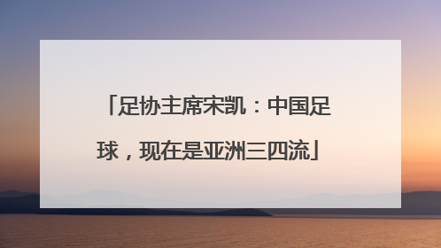 足协主席宋凯：中国足球，现在是亚洲三四流