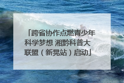 跨省协作点燃青少年科学梦想 湘黔科普大联盟（新晃站）启动