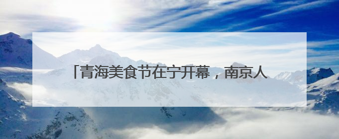 青海美食节在宁开幕，南京人在家门口就可品尝高原美食啦