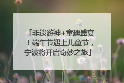 非遗游神+童趣盛宴！端午节遇上儿童节，宁波将开启奇妙之旅
