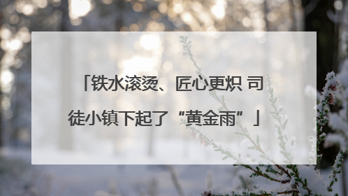 铁水滚烫、匠心更炽 司徒小镇下起了“黄金雨”
