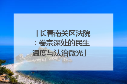 长春南关区法院：卷宗深处的民生温度与法治微光