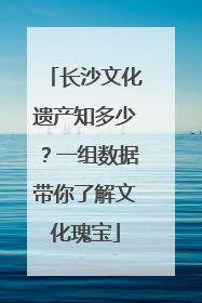 长沙文化遗产知多少？一组数据带你了解文化瑰宝