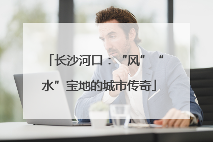 长沙河口：“风”“水”宝地的城市传奇