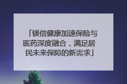 镁信健康加速保险与医药深度融合，满足居民未来保障的新需求