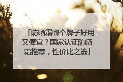 防晒霜哪个牌子好用又便宜？国家认证防晒霜推荐，性价比之选