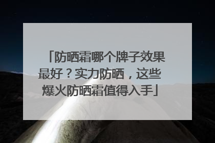 防晒霜哪个牌子效果最好？实力防晒，这些爆火防晒霜值得入手