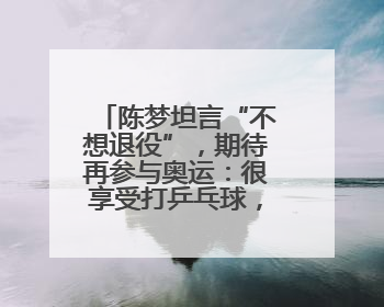 陈梦坦言“不想退役”，期待再参与奥运：很享受打乒乓球，在奥运会上是我最幸福的时候