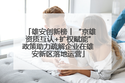雄安创新榜丨“京雄资质互认+扩权赋能”政策助力疏解企业在雄安新区落地运营