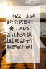 雨战！太湖9号公路系列赛，2025浙江长兴·煤山山地自行车越野赛开赛