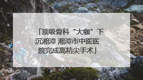 顶级骨科“大咖”下沉湘潭 湘潭市中医医院完成高精尖手术