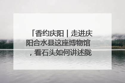 香约庆阳｜走进庆阳合水县这座博物馆，看石头如何讲述陇东千年历史