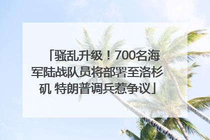 骚乱升级！700名海军陆战队员将部署至洛杉矶 特朗普调兵惹争议