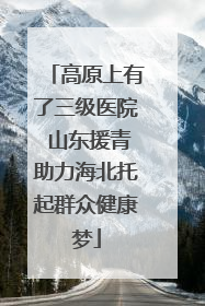 高原上有了三级医院 山东援青助力海北托起群众健康梦