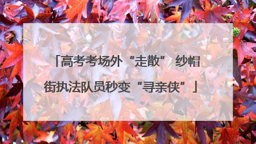 高考考场外“走散” 纱帽街执法队员秒变“寻亲侠”