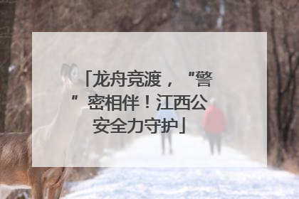 龙舟竞渡，“警”密相伴！江西公安全力守护