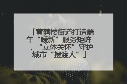 黄鹤楼街道打造端午“暖新”服务矩阵，“立体关怀”守护城市“摆渡人”