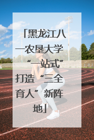 黑龙江八一农垦大学“一站式”打造“三全育人”新阵地