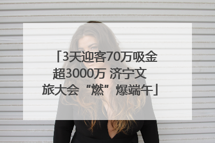 3天迎客70万吸金超3000万 济宁文旅大会“燃”爆端午