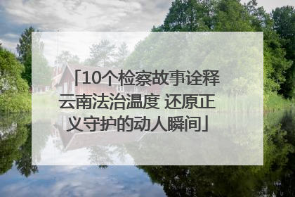 10个检察故事诠释云南法治温度 还原正义守护的动人瞬间