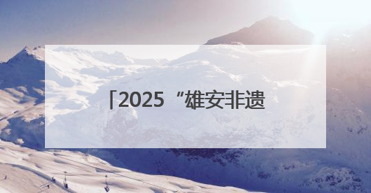2025“雄安非遗大会”举办 京津冀非遗瑰宝齐聚未来之城
