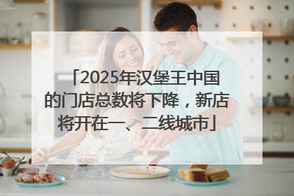 2025年汉堡王中国的门店总数将下降，新店将开在一、二线城市