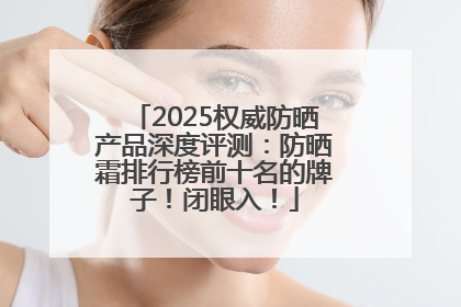 2025权威防晒产品深度评测：防晒霜排行榜前十名的牌子！闭眼入！