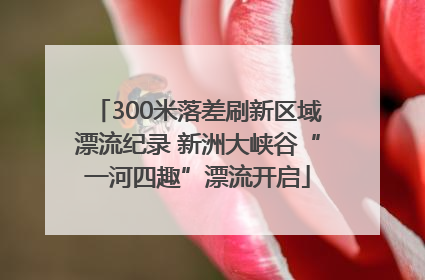 300米落差刷新区域漂流纪录 新洲大峡谷“一河四趣”漂流开启