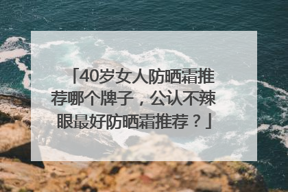 40岁女人防晒霜推荐哪个牌子，公认不辣眼最好防晒霜推荐？