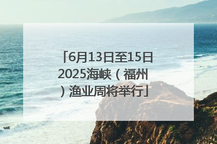 6月13日至15日 2025海峡（福州）渔业周将举行