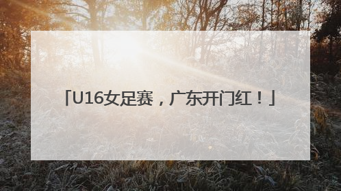 U16女足赛，广东开门红！